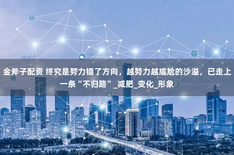金斧子配资 终究是努力错了方向，越努力越尴尬的沙溢，已走上一条“不归路”_减肥_变化_形象