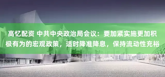 高忆配资 中共中央政治局会议：要加紧实施更加积极有为的宏观政策，适时降准降息，保持流动性充裕