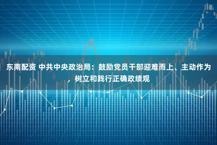 东南配资 中共中央政治局：鼓励党员干部迎难而上、主动作为，树立和践行正确政绩观