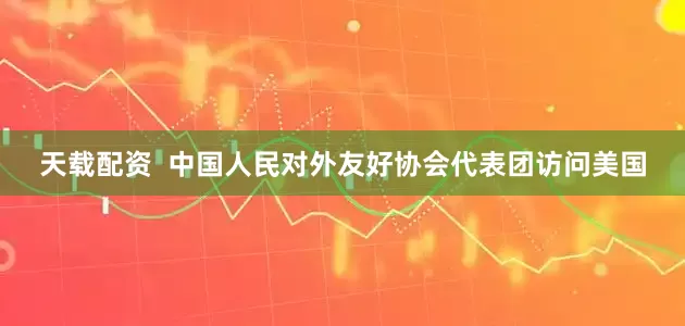 天载配资  中国人民对外友好协会代表团访问美国