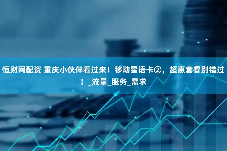 恒财网配资 重庆小伙伴看过来！移动星语卡②，超惠套餐别错过！_流量_服务_需求