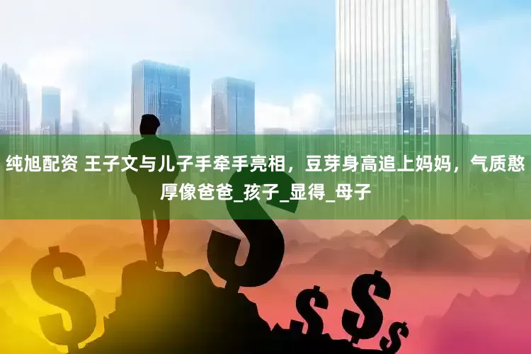 纯旭配资 王子文与儿子手牵手亮相，豆芽身高追上妈妈，气质憨厚像爸爸_孩子_显得_母子