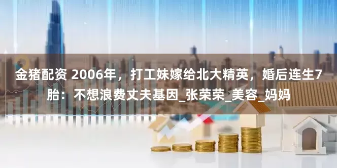 金猪配资 2006年，打工妹嫁给北大精英，婚后连生7胎：不想浪费丈夫基因_张荣荣_美容_妈妈