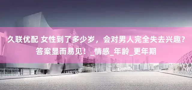 久联优配 女性到了多少岁，会对男人完全失去兴趣？答案显而易见！_情感_年龄_更年期