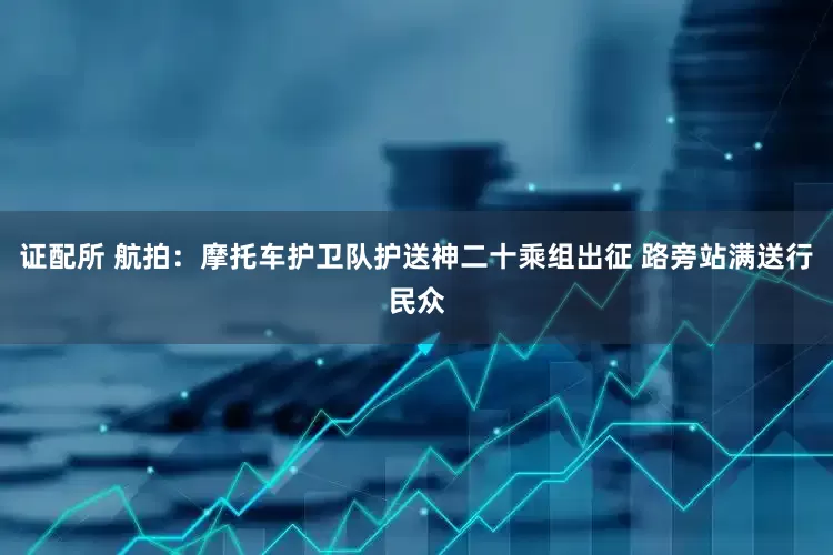 证配所 航拍：摩托车护卫队护送神二十乘组出征 路旁站满送行民众