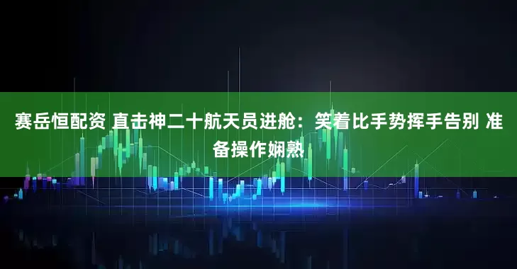 赛岳恒配资 直击神二十航天员进舱：笑着比手势挥手告别 准备操作娴熟