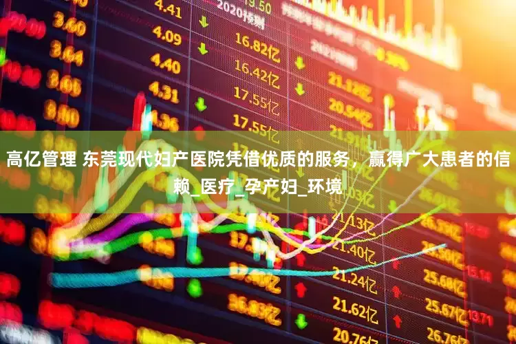 高亿管理 东莞现代妇产医院凭借优质的服务，赢得广大患者的信赖_医疗_孕产妇_环境