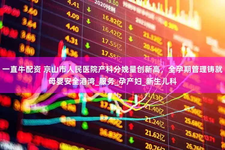一直牛配资 京山市人民医院产科分娩量创新高，全孕期管理铸就母婴安全港湾_服务_孕产妇_新生儿科