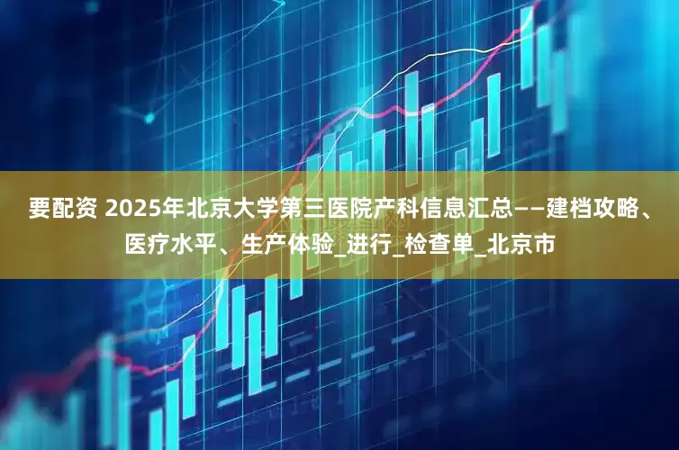 要配资 2025年北京大学第三医院产科信息汇总——建档攻略、医疗水平、生产体验_进行_检查单_北京市
