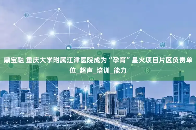 鼎宝融 重庆大学附属江津医院成为“孕育”星火项目片区负责单位_超声_培训_能力