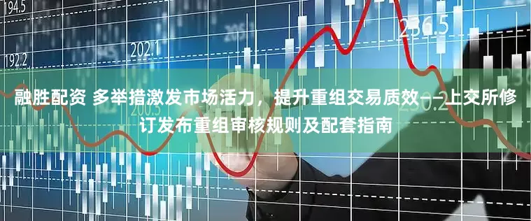 融胜配资 多举措激发市场活力，提升重组交易质效——上交所修订发布重组审核规则及配套指南