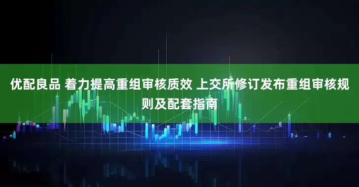 优配良品 着力提高重组审核质效 上交所修订发布重组审核规则及配套指南