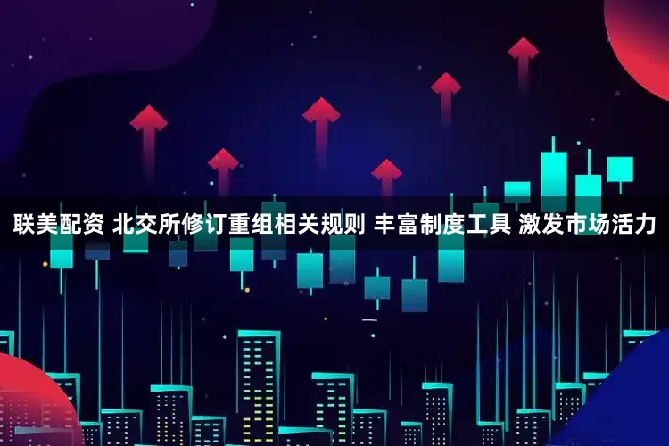 联美配资 北交所修订重组相关规则 丰富制度工具 激发市场活力