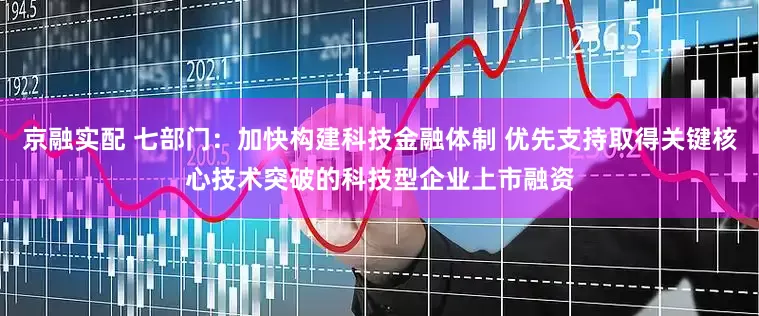 京融实配 七部门：加快构建科技金融体制 优先支持取得关键核心技术突破的科技型企业上市融资
