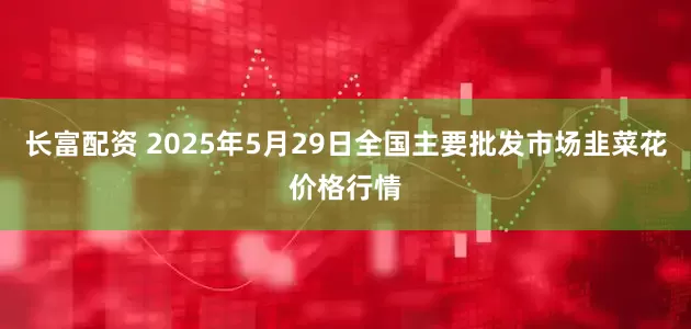 长富配资 2025年5月29日全国主要批发市场韭菜花价格行情