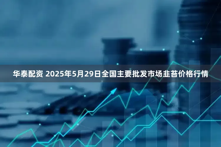 华泰配资 2025年5月29日全国主要批发市场韭苔价格行情