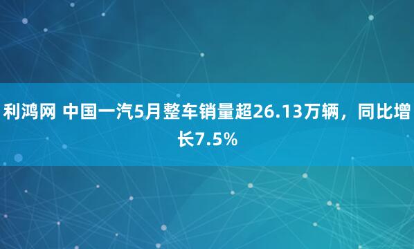 利鸿网 中国一汽5月整车销量超26.13万辆，同比增长7.5%