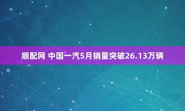 顺配网 中国一汽5月销量突破26.13万辆