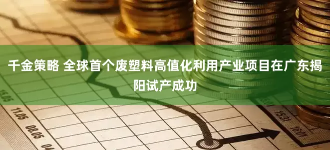 千金策略 全球首个废塑料高值化利用产业项目在广东揭阳试产成功