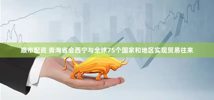 顺市配资 青海省会西宁与全球75个国家和地区实现贸易往来