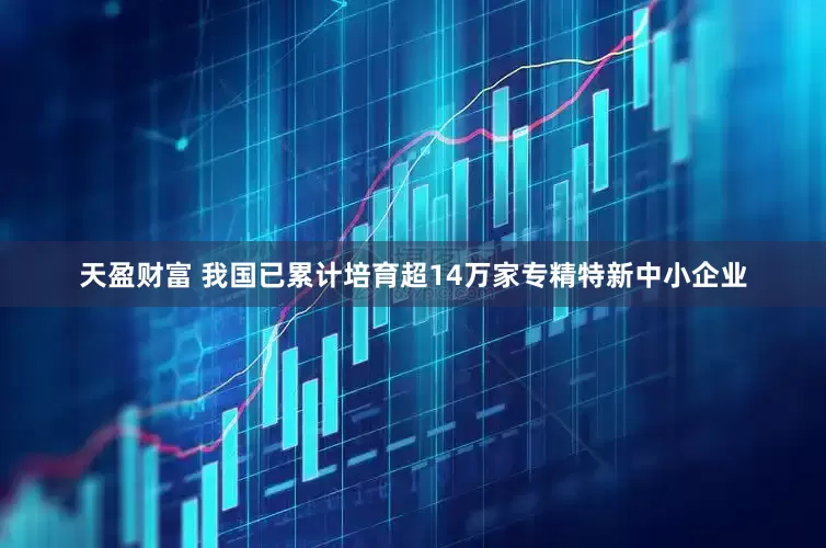 天盈财富 我国已累计培育超14万家专精特新中小企业