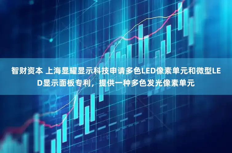 智财资本 上海显耀显示科技申请多色LED像素单元和微型LED显示面板专利，提供一种多色发光像素单元