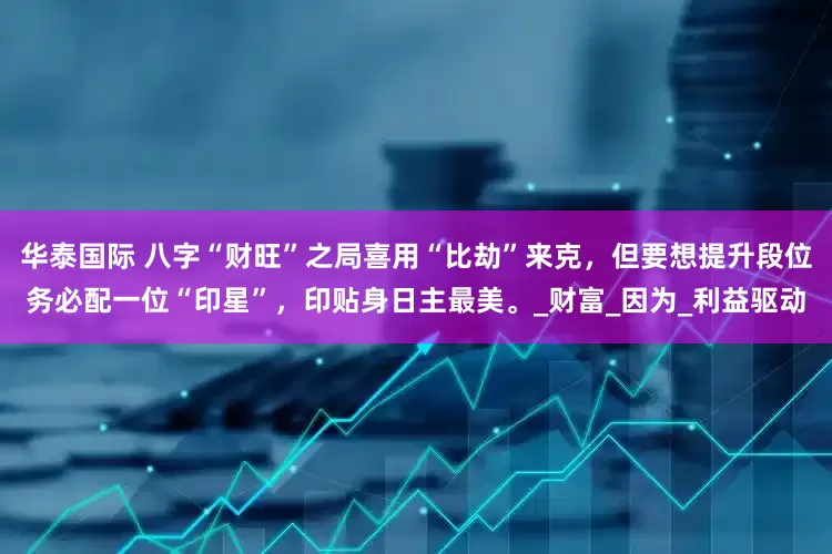 华泰国际 八字“财旺”之局喜用“比劫”来克，但要想提升段位务必配一位“印星”，印贴身日主最美。_财富_因为_利益驱动