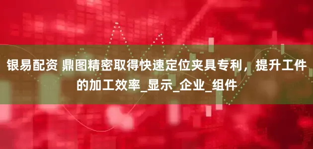 银易配资 鼎图精密取得快速定位夹具专利，提升工件的加工效率_显示_企业_组件