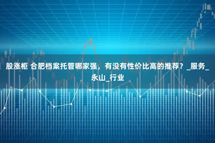 股涨柜 合肥档案托管哪家强，有没有性价比高的推荐？_服务_永山_行业