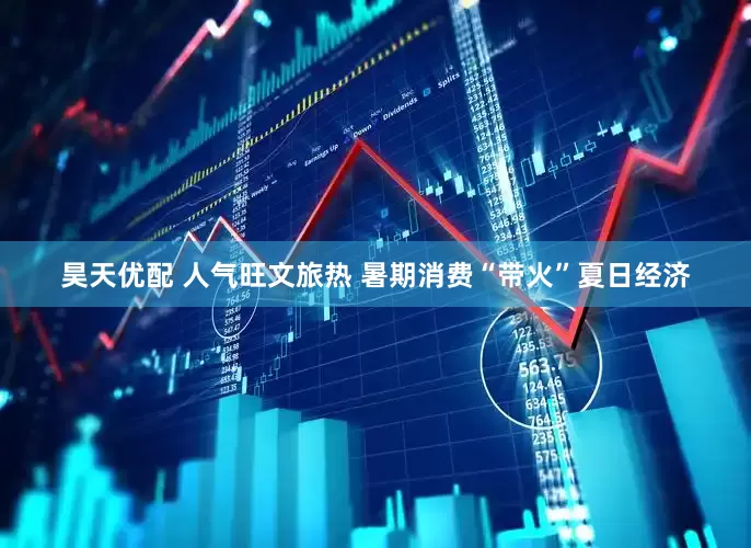 昊天优配 人气旺文旅热 暑期消费“带火”夏日经济