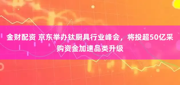 金财配资 京东举办钛厨具行业峰会，将投超50亿采购资金加速品类升级