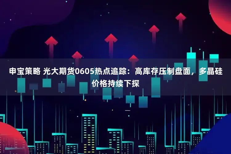 申宝策略 光大期货0605热点追踪：高库存压制盘面，多晶硅价格持续下探