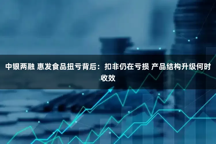 中银两融 惠发食品扭亏背后：扣非仍在亏损 产品结构升级何时收效
