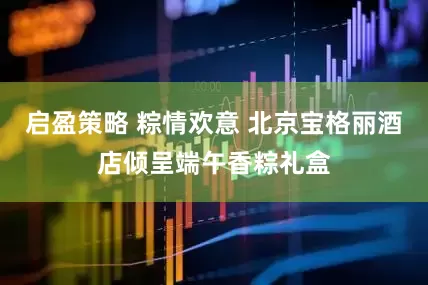 启盈策略 粽情欢意 北京宝格丽酒店倾呈端午香粽礼盒